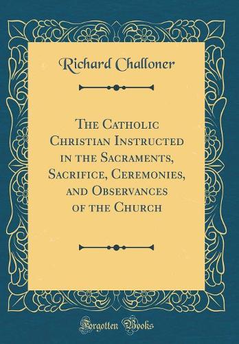 The Catholic Christian Instructed in the Sacraments, Sacrifice, Ceremonies, and Observances of the Church (Classic Reprint)