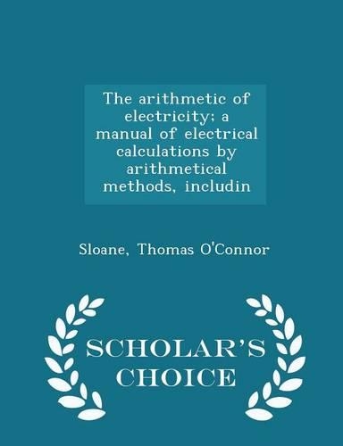 The Arithmetic of Electricity; A Manual of Electrical Calculations by Arithmetical Methods, Includin - Scholar's Choice Edition
