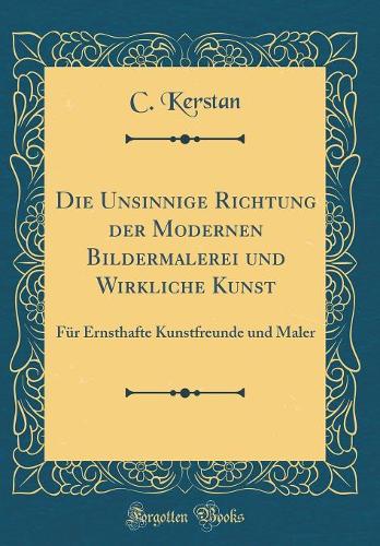 Die Unsinnige Richtung der Modernen Bildermalerei und Wirkliche Kunst: Für Ernsthafte Kunstfreunde und Maler (Classic Reprint)