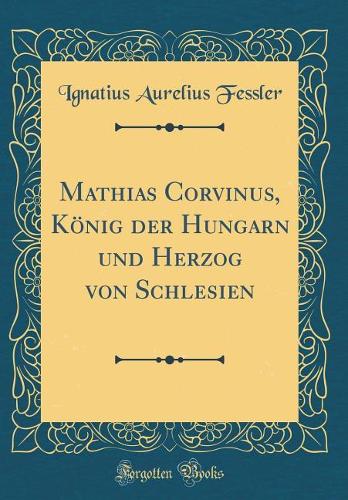 Mathias Corvinus, König Der Hungarn Und Herzog Von Schlesien (Classic Reprint)