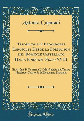 Tesoro de los Prosadores Españoles Desde la Formación del Romance Castellano Hasta Fines del Siglo XVIII: En el Que Se Contiene Lo Más Selecto del Teatro Histórico-Crítico de la Elocuencia Española (Classic Reprint)