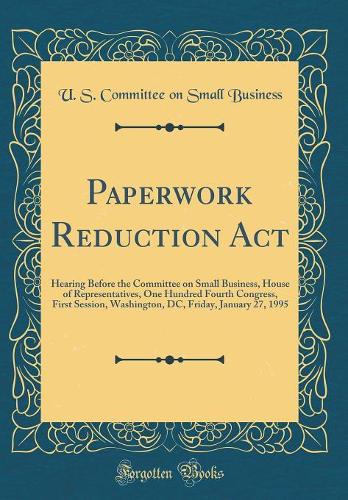 Paperwork Reduction Act: Hearing Before the Committee on Small Business, House of Representatives, One Hundred Fourth Congress, First Session, Washington, DC, Friday, January 27, 1995 (Classic Reprint)