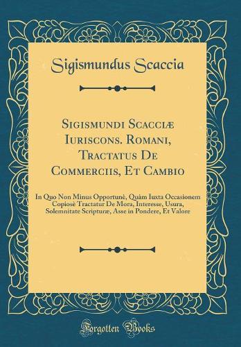 Sigismundi Scacciæ Iuriscons. Romani, Tractatus De Commerciis, Et Cambio: In Quo Non Minus Opportunè, Quàm Iuxta Occasionem Copiosè Tractatur De Mora, Interesse, Usura, Solemnitate Scripturæ, Asse in Pondere, Et Valore (Classic Reprint)