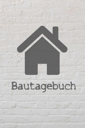 Bautagebuch: Tagebuch für Hausbau, Anbau, Umbau, Bau und Bauprojekt oder Renovierung einer Immobilie. Perfekt als Geschenk oder Geschenkidee für alle Bauherren, 