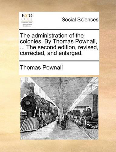 The Administration of the Colonies. by Thomas Pownall, ... the Second Edition, Revised, Corrected, and Enlarged.