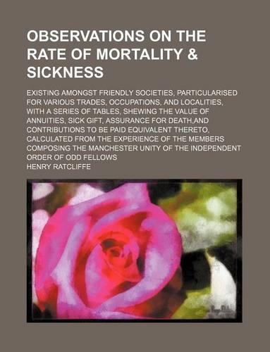 Observations on the Rate of Mortality & Sickness; Existing Amongst Friendly Societies, Particularised for Various Trades, Occupations, and Localities, with a Series of Tables, Shewing the Value of Annuities, Sick Gift, Assurance for