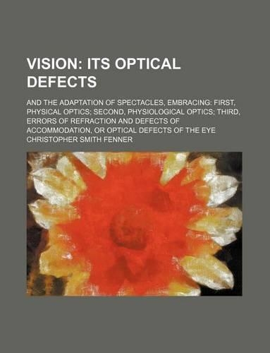 Vision; Its Optical Defects. and the Adaptation of Spectacles, Embracing First, Physical Optics Second, Physiological Optics Third, Errors of Refraction and Defects of Accommodation, or Optical Defects of the Eye