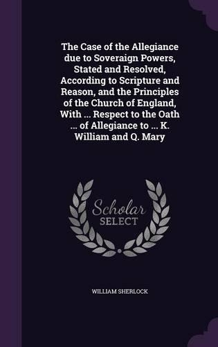 The Case of the Allegiance Due to Soveraign Powers, Stated and Resolved, According to Scripture and Reason, and the Principles of the Church of England, with ... Respect to the Oath ... of Allegiance to ... K. William and Q. Mary