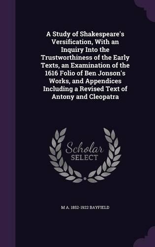 A Study of Shakespeare's Versification, With an Inquiry Into the Trustworthiness of the Early Texts, an Examination of the 1616 Folio of Ben Jonson's Works, and Appendices Including a Revised Text of Antony and Cleopatra