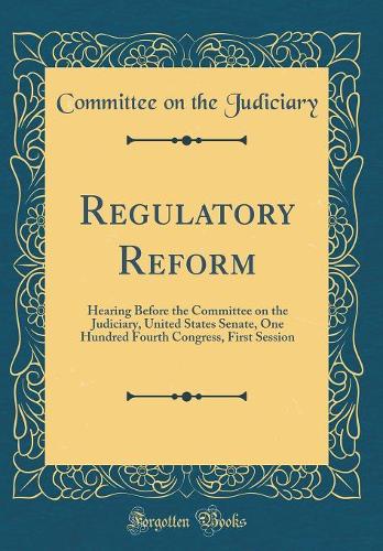 Regulatory Reform: Hearing Before the Committee on the Judiciary, United States Senate, One Hundred Fourth Congress, First Session (Classic Reprint)