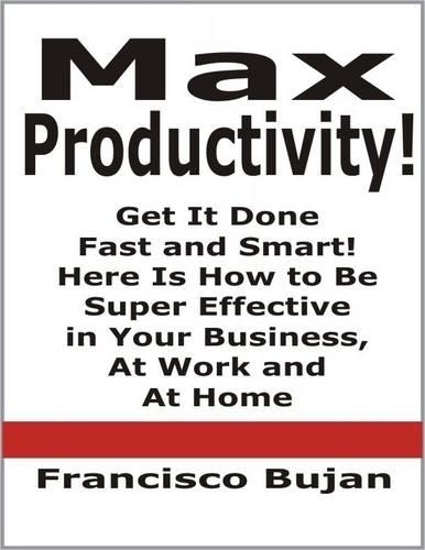 Max Productivity! - Get It Done Fast and Smart! Here Is How to Be Super Effective in Your Business, At Work and At Home
