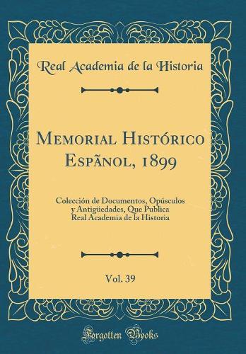 Memorial Histórico Espãnol, 1899, Vol. 39: Colección de Documentos, Opúsculos y Antigüedades, Que Publica Real Academia de la Historia (Classic Reprint)