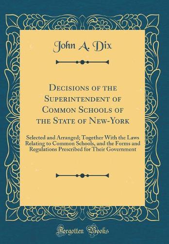 Decisions of the Superintendent of Common Schools of the State of New-York: Selected and Arranged; Together With the Laws Relating to Common Schools, and the Forms and Regulations Prescribed for Their Government (Classic Reprint)