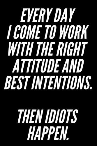 Every Day I Come to Work with the Right Attitude and Best Intentions Then Idiots Happen