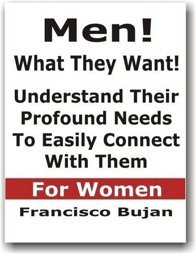 Men! What They Want! - Understand Their Profound Needs To Easily Connect With Them - For Women