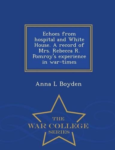 Echoes from Hospital and White House. a Record of Mrs. Rebecca R. Pomroy's Experience in War-Times - War College Series