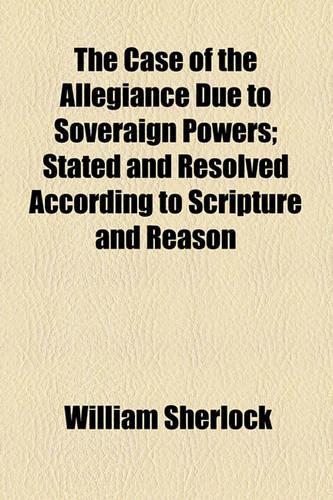 The Case of the Allegiance Due to Soveraign Powers; Stated and Resolved According to Scripture and Reason