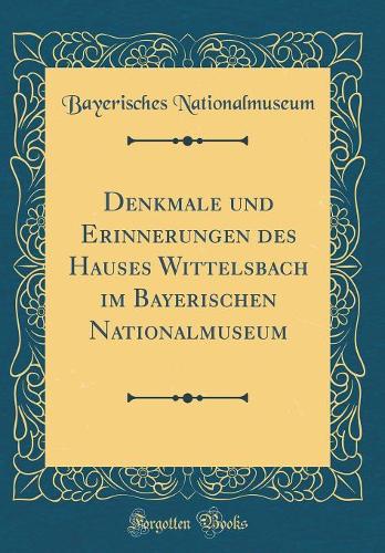 Denkmale und Erinnerungen des Hauses Wittelsbach im Bayerischen Nationalmuseum (Classic Reprint)