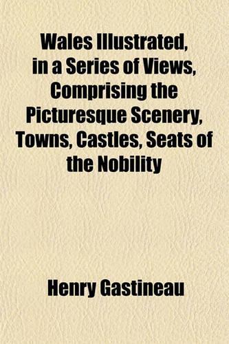 Wales Illustrated, in a Series of Views, Comprising the Picturesque Scenery, Towns, Castles, Seats of the Nobility