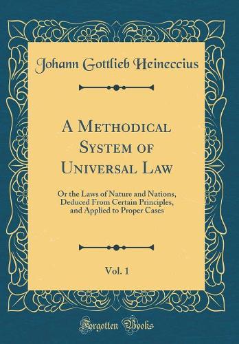 A Methodical System of Universal Law, Vol. 1: Or the Laws of Nature and Nations, Deduced From Certain Principles, and Applied to Proper Cases (Classic Reprint)