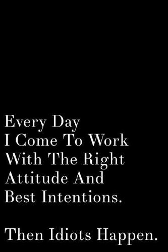 Every Day I Come to Work with the Right Attitude and Best Intentions Then Idiots Happen