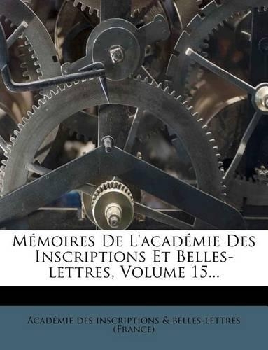 Memoires de L'Academie Des Inscriptions Et Belles-Lettres, Volume 15...