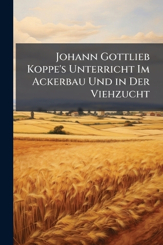Johann Gottlieb Koppe's Unterricht Im Ackerbau Und in Der Viehzucht