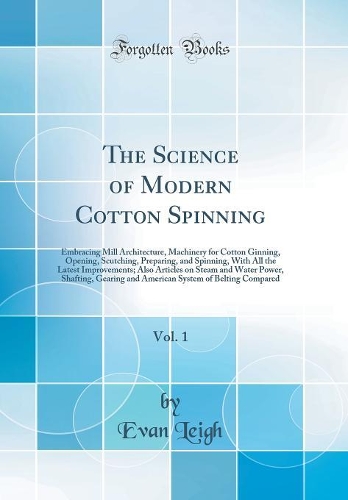 The Science of Modern Cotton Spinning, Vol. 1: Embracing Mill Architecture, Machinery for Cotton Ginning, Opening, Scutching, Preparing, and Spinning, With All the Latest Improvements; Also Articles on Steam and Water Power, Shafting, Gearing and A