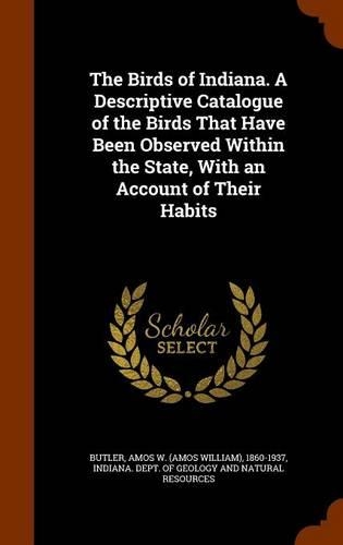 The Birds of Indiana. A Descriptive Catalogue of the Birds That Have Been Observed Within the State, With an Account of Their Habits