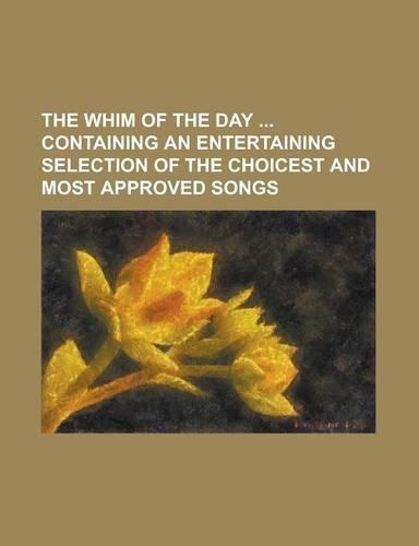 The Whim of the Day Containing an Entertaining Selection of the Choicest and Most Approved Songs