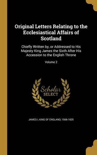 Original Letters Relating to the Ecclesiastical Affairs of Scotland: Chiefly Written by, or Addressed to His Majesty King James the Sixth After His Accession to the English Throne; Volume 2(English)