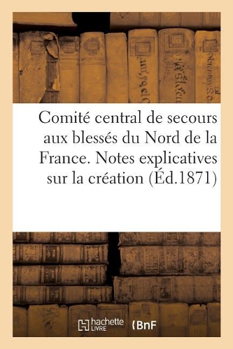 Comité Central de Secours Aux Blessés Du Nord de la France. Notes Explicatives Sur La Création,