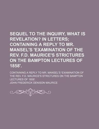 Sequel to the Inquiry, What Is Revelation?; In Letters Containing a Reply to Mr. Mansel's 'Examination of the REV. F.D. Maurice's Strictures on the Bampton Lectures of 1858' Containing a Reply to Mr. Mansel's 'Examination of the REV. F.D. Maurice's