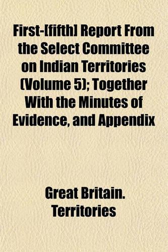 First-[Fifth] Report from the Select Committee on Indian Territories (Volume 5); Together with the Minutes of Evidence, and Appendix