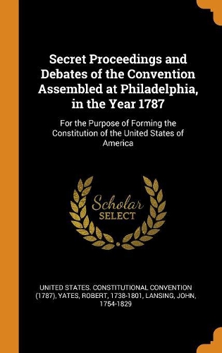 Secret Proceedings and Debates of the Convention Assembled at Philadelphia, in the Year 1787