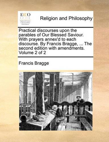 Practical Discourses Upon the Parables of Our Blessed Saviour. with Prayers Annex'd to Each Discourse. by Francis Bragge, ... the Second Edition with Amendments. Volume 2 of 2