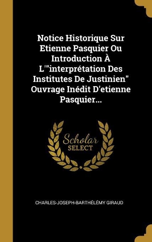 Notice Historique Sur Etienne Pasquier Ou Introduction À L'interprétation Des Institutes De Justinien Ouvrage Inédit D'etienne Pasquier...