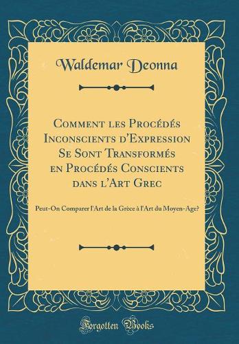 Comment les Procédés Inconscients d'Expression Se Sont Transformés en Procédés Conscients dans l'Art Grec: Peut-On Comparer l'Art de la Grèce à l'Art du Moyen-Âge? (Classic Reprint)