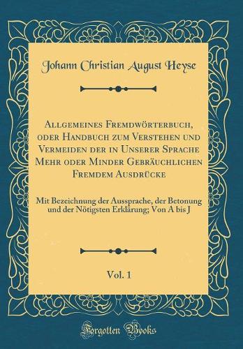 Allgemeines Fremdwörterbuch, oder Handbuch zum Verstehen und Vermeiden der in Unserer Sprache Mehr oder Minder Gebräuchlichen Fremdem Ausdrücke, Vol. 1: Mit Bezeichnung der Aussprache, der Betonung und der Nötigsten Erklärung; Von A bis J