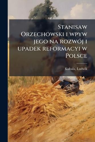 Stanisaw Orzechowski i wpyw jego na rozwój i upadek reformacyi w Polsce