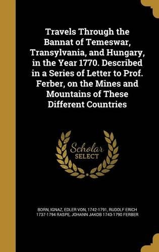 Travels Through the Bannat of Temeswar, Transylvania, and Hungary, in the Year 1770. Described in a Series of Letter to Prof. Ferber, on the Mines and Mountains of These Different Countries