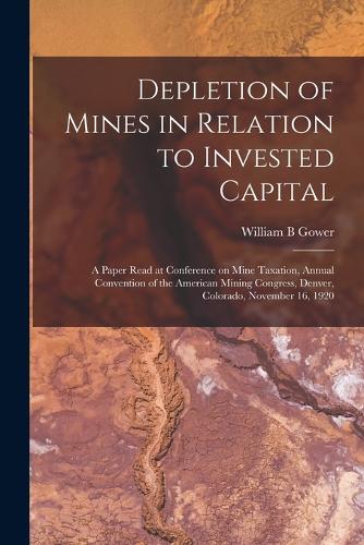 Depletion of Mines in Relation to Invested Capital; a Paper Read at Conference on Mine Taxation, Annual Convention of the American Mining Congress, Denver, Colorado, November 16, 1920