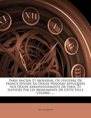 Paris Ancien Et Moderne, Ou Histoire de France Divis E En Douze P Riodes Appliqu Es Aux Douze Arrondissements de Paris, Et Justifi E Par Les Monuments