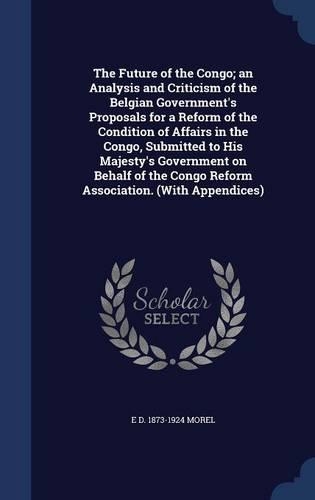 The Future of the Congo; an Analysis and Criticism of the Belgian Government's Proposals for a Reform of the Condition of Affairs in the Congo, Submitted to His Majesty's Government on Behalf of the Congo Reform Association. (With Appendices)