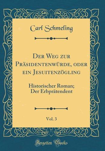 Der Weg zur Präsidentenwürde, oder ein Jesuitenzögling, Vol. 3: Historischer Roman; Der Erbprätendent (Classic Reprint)