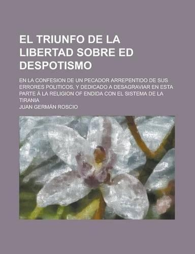 El Triunfo de La Libertad Sobre Ed Despotismo; En La Confesion de Un Pecador Arrepentido de Sus Errores Politicos, y Dedicado a Desagraviar En Esta P