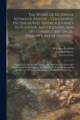 The Works of Sir Joshua Reynolds, Knight ... Containing His Discourses, Idlers, A Journey to Flanders and Holland, and His Commentary on Du Fresnoy's Art of Painting; Printed From His Revised Copies, (with His Last Corrections and Additions) In Thr