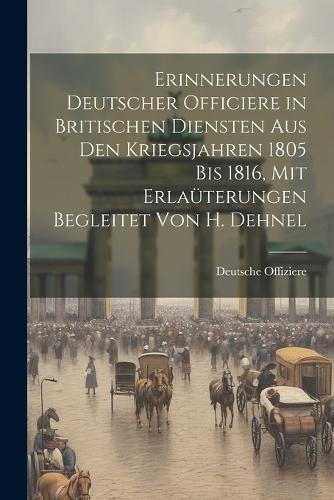 Erinnerungen Deutscher Officiere in Britischen Diensten Aus Den Kriegsjahren 1805 Bis 1816, Mit Erlaüterungen Begleitet Von H. Dehnel