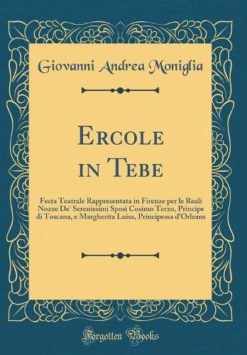 Ercole in Tebe: Festa Teatrale Rappresentata in Firenze per le Reali Nozze De' Serenissimi Sposi Cosimo Terzo, Principe di Toscana, e Margherita Luisa, Principessa d'Orleans (Classic Reprint)