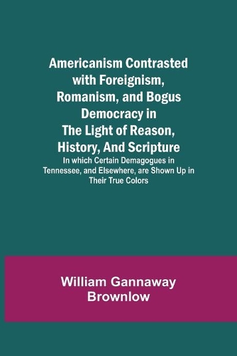 Americanism Contrasted with Foreignism, Romanism, and Bogus Democracy in the Light of Reason, History, and Scripture; In which Certain Demagogues in Tennessee, and Elsewhere, are Shown Up in Their True Colors